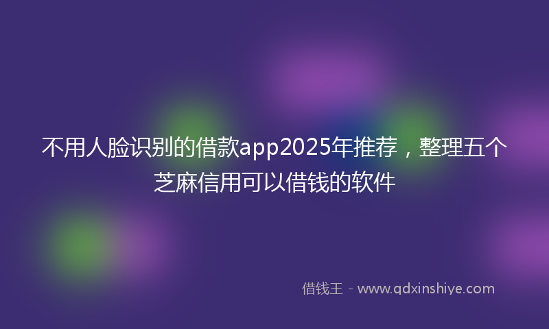 不用人脸识别的借款app2025年推荐，整理五个芝麻信用可以借钱的软件