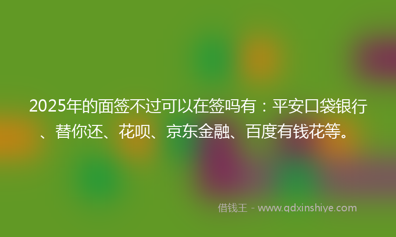 2025年的面签不过可以在签吗有：平安口袋银行、替你还、花呗、京东金融、百度有钱花等。