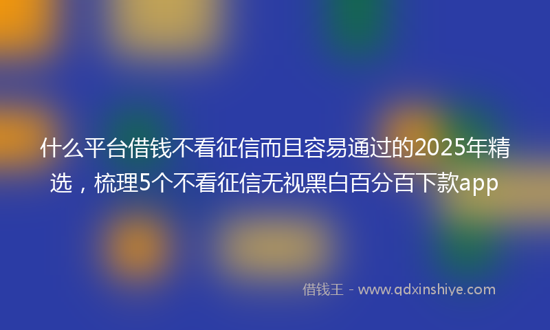 什么平台借钱不看征信而且容易通过的2025年精选，梳理5个不看征信无视黑白百分百下款app
