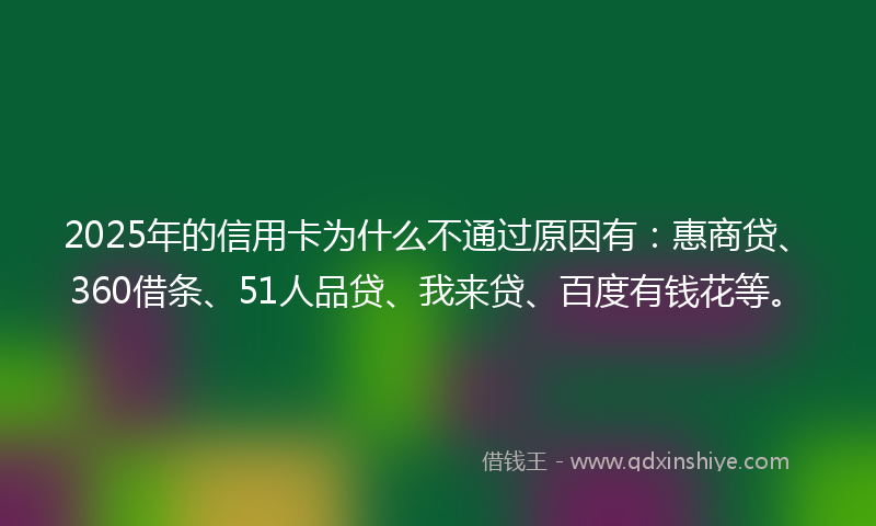 2025年的信用卡为什么不通过原因有：惠商贷、360借条、51人品贷、我来贷、百度有钱花等。