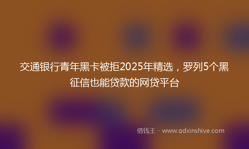 交通银行青年黑卡被拒2025年精选，罗列5个黑征信也能贷款的网贷平台