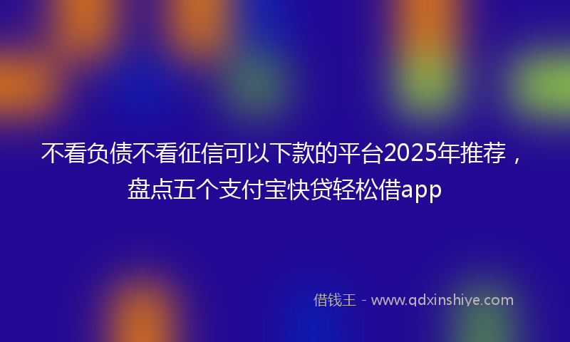 不看负债不看征信可以下款的平台2025年推荐，盘点五个支付宝快贷轻松借app