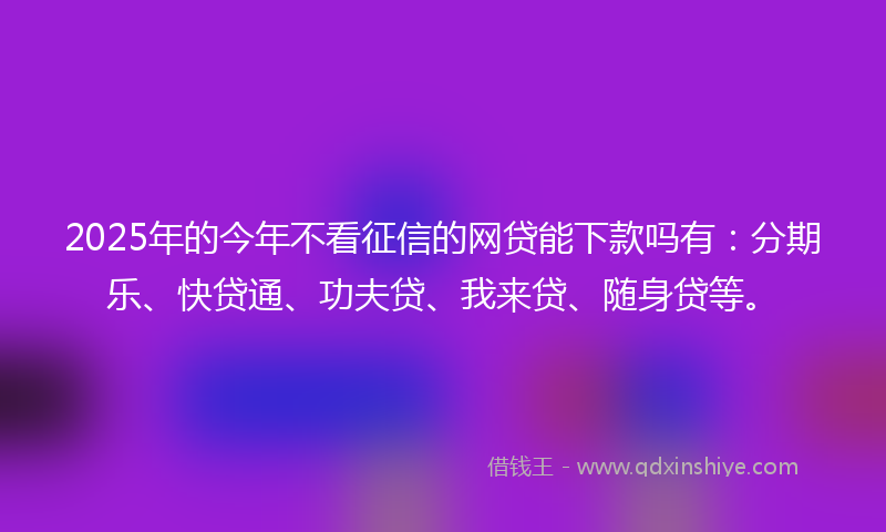 2025年的今年不看征信的网贷能下款吗有：分期乐、快贷通、功夫贷、我来贷、随身贷等。