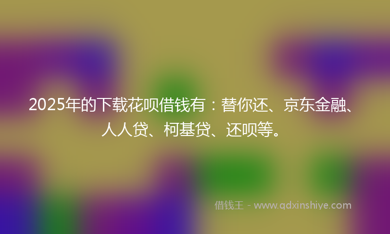 2025年的下载花呗借钱有：替你还、京东金融、人人贷、柯基贷、还呗等。