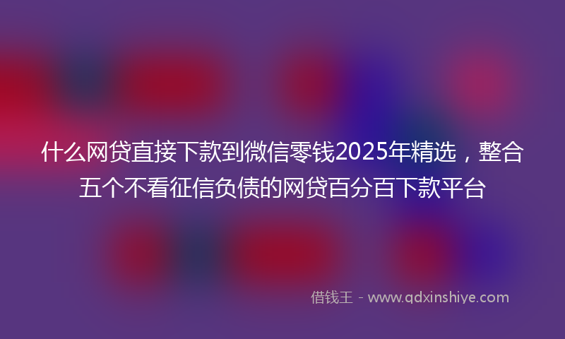 什么网贷直接下款到微信零钱2025年精选，整合五个不看征信负债的网贷百分百下款平台