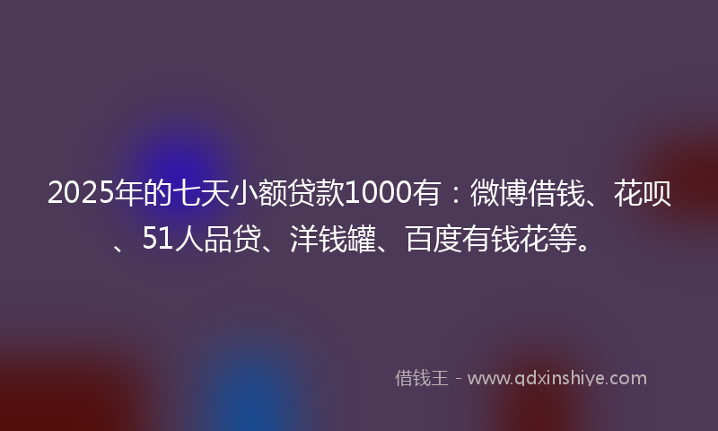 2025年的七天小额贷款1000有：微博借钱、花呗、51人品贷、洋钱罐、百度有钱花等。