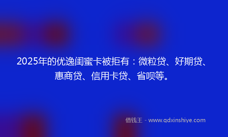 2025年的优逸闺蜜卡被拒有：微粒贷、好期贷、惠商贷、信用卡贷、省呗等。