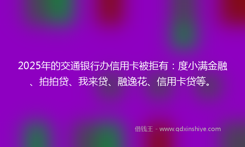 2025年的交通银行办信用卡被拒有：度小满金融、拍拍贷、我来贷、融逸花、信用卡贷等。
