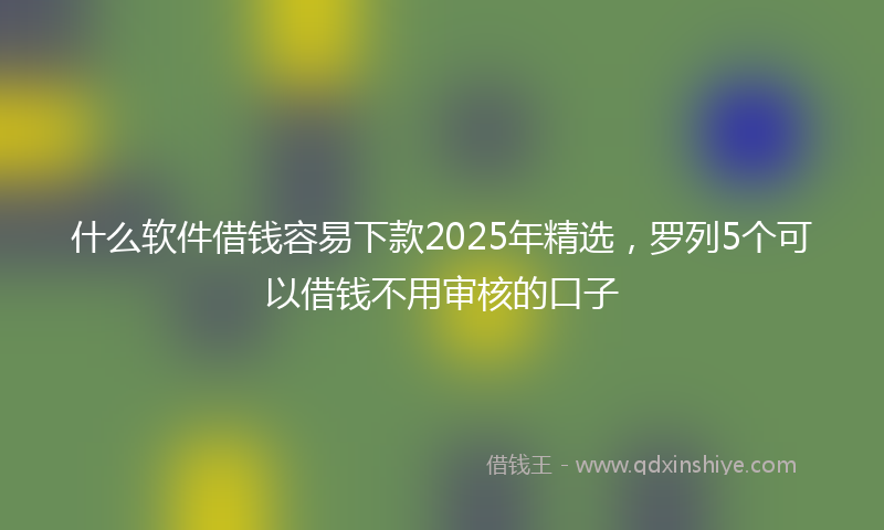 什么软件借钱容易下款2025年精选，罗列5个可以借钱不用审核的口子