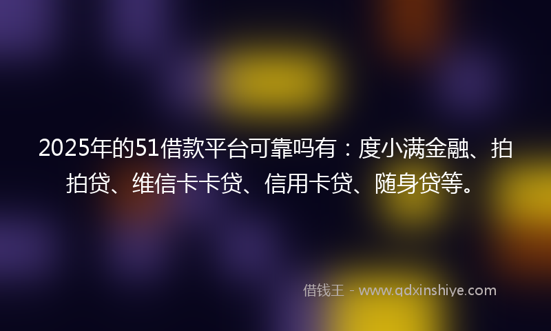 2025年的51借款平台可靠吗有：度小满金融、拍拍贷、维信卡卡贷、信用卡贷、随身贷等。