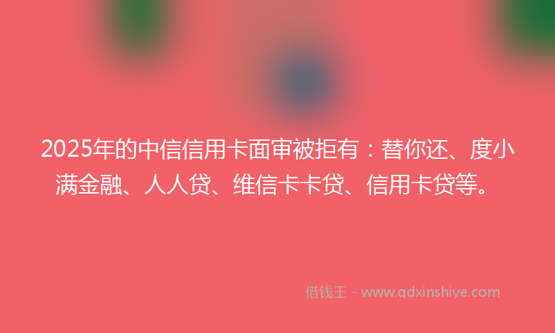 2025年的中信信用卡面审被拒有：替你还、度小满金融、人人贷、维信卡卡贷、信用卡贷等。