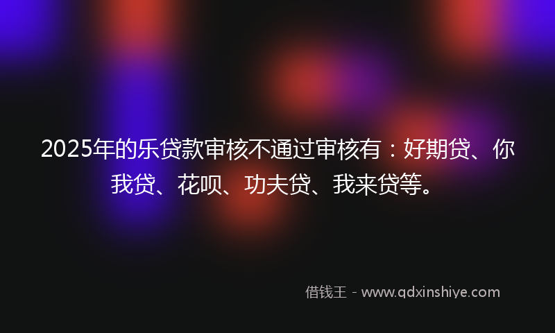 2025年的乐贷款审核不通过审核有：好期贷、你我贷、花呗、功夫贷、我来贷等。