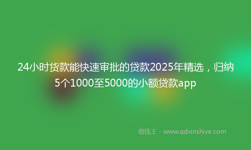 24小时货款能快速审批的贷款2025年精选，归纳5个1000至5000的小额贷款app