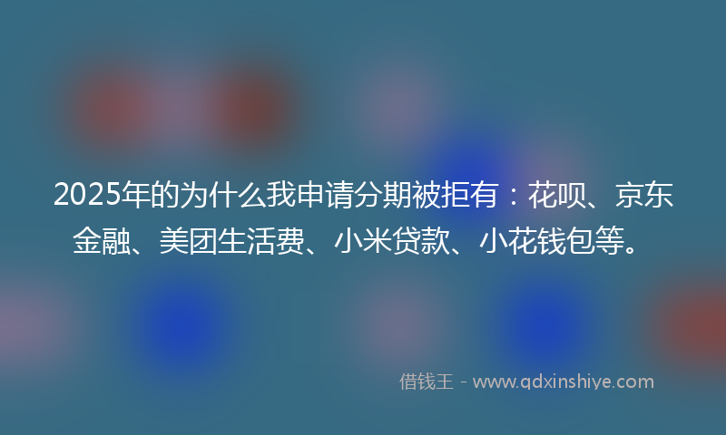 2025年的为什么我申请分期被拒有：花呗、京东金融、美团生活费、小米贷款、小花钱包等。