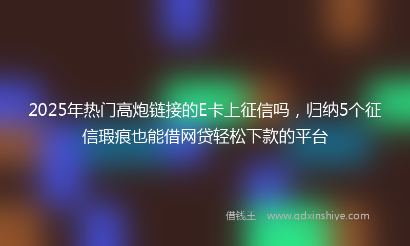 2025年热门高炮链接的E卡上征信吗，归纳5个征信瑕疵也能借网贷轻松下款的平台
