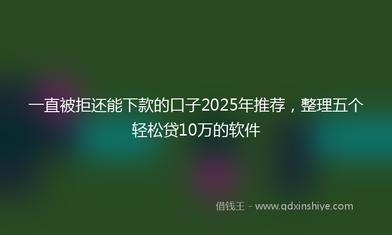 一直被拒还能下款的口子2025年推荐，整理五个轻松贷10万的软件