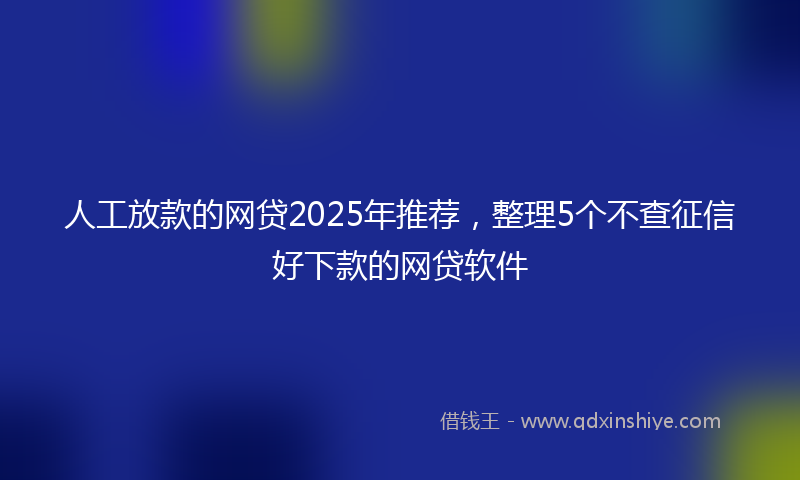 人工放款的网贷2025年推荐，整理5个不查征信好下款的网贷软件
