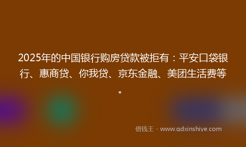 2025年的中国银行购房贷款被拒有：平安口袋银行、惠商贷、你我贷、京东金融、美团生活费等。