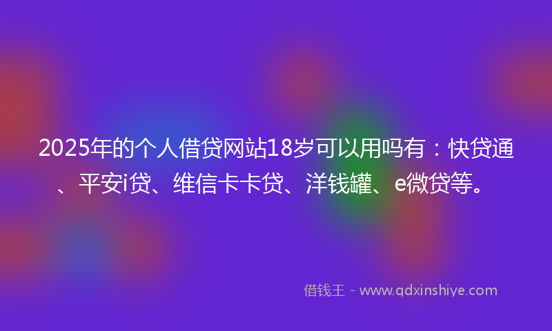 2025年的个人借贷网站18岁可以用吗有：快贷通、平安i贷、维信卡卡贷、洋钱罐、e微贷等。