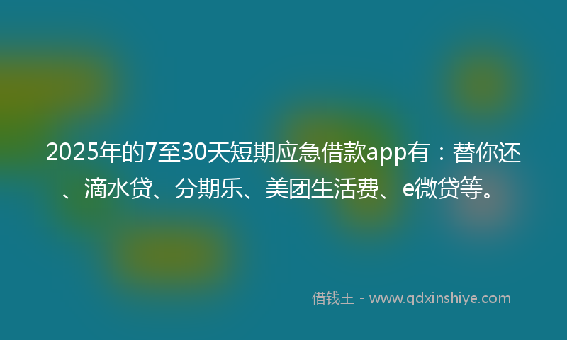 2025年的7至30天短期应急借款app有：替你还、滴水贷、分期乐、美团生活费、e微贷等。