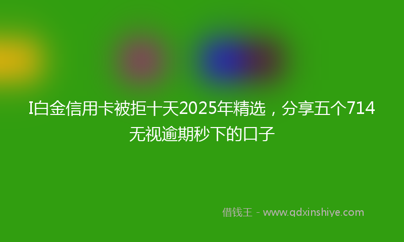I白金信用卡被拒十天2025年精选，分享五个714无视逾期秒下的口子