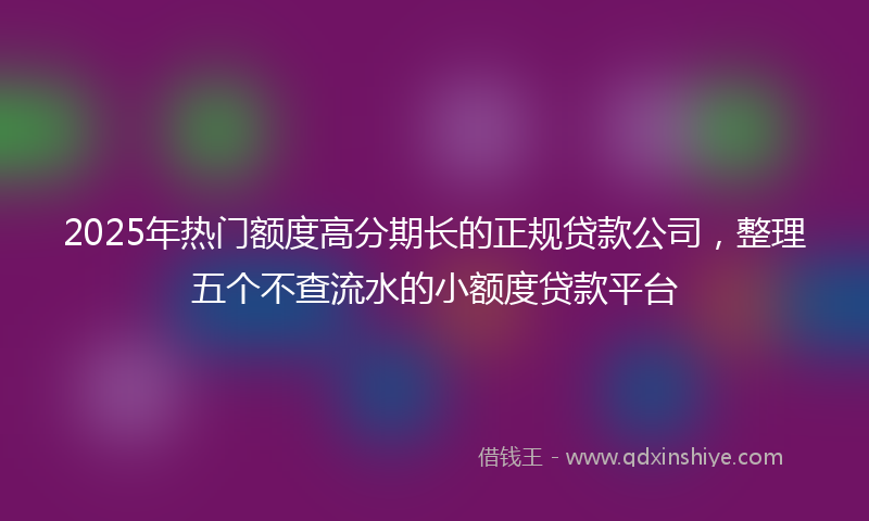2025年热门额度高分期长的正规贷款公司，整理五个不查流水的小额度贷款平台