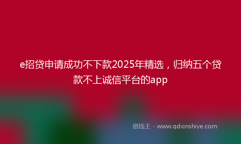 e招贷申请成功不下款2025年精选，归纳五个贷款不上诚信平台的app