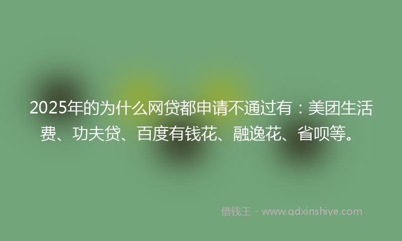 2025年的为什么网贷都申请不通过有：美团生活费、功夫贷、百度有钱花、融逸花、省呗等。
