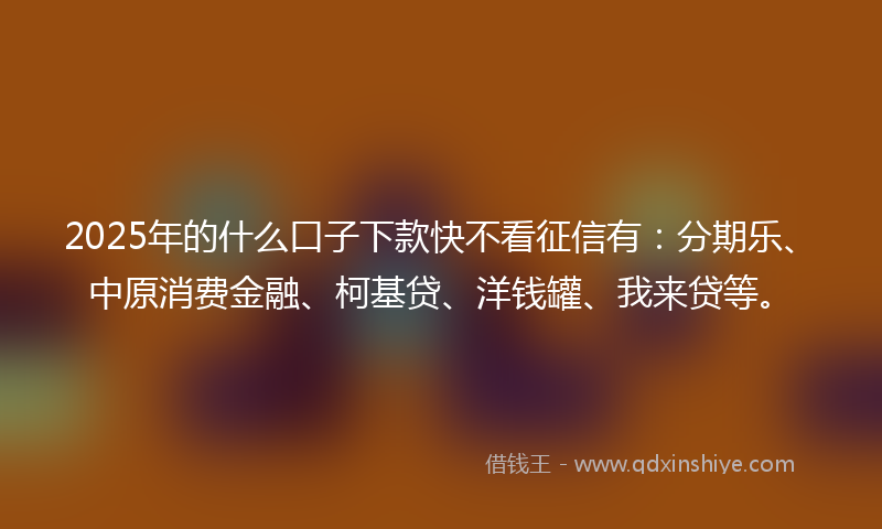 2025年的什么口子下款快不看征信有：分期乐、中原消费金融、柯基贷、洋钱罐、我来贷等。