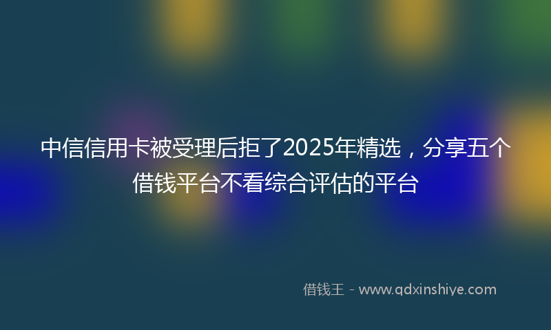 中信信用卡被受理后拒了2025年精选，分享五个借钱平台不看综合评估的平台