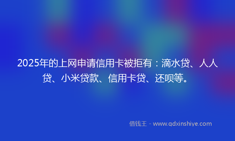 2025年的上网申请信用卡被拒有：滴水贷、人人贷、小米贷款、信用卡贷、还呗等。