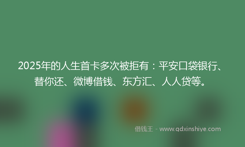 2025年的人生首卡多次被拒有：平安口袋银行、替你还、微博借钱、东方汇、人人贷等。