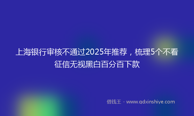 上海银行审核不通过2025年推荐，梳理5个不看征信无视黑白百分百下款