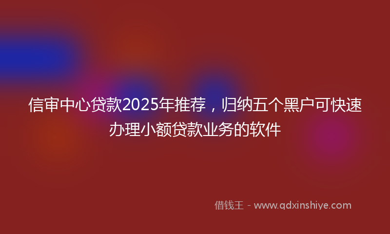 信审中心贷款2025年推荐，归纳五个黑户可快速办理小额贷款业务的软件