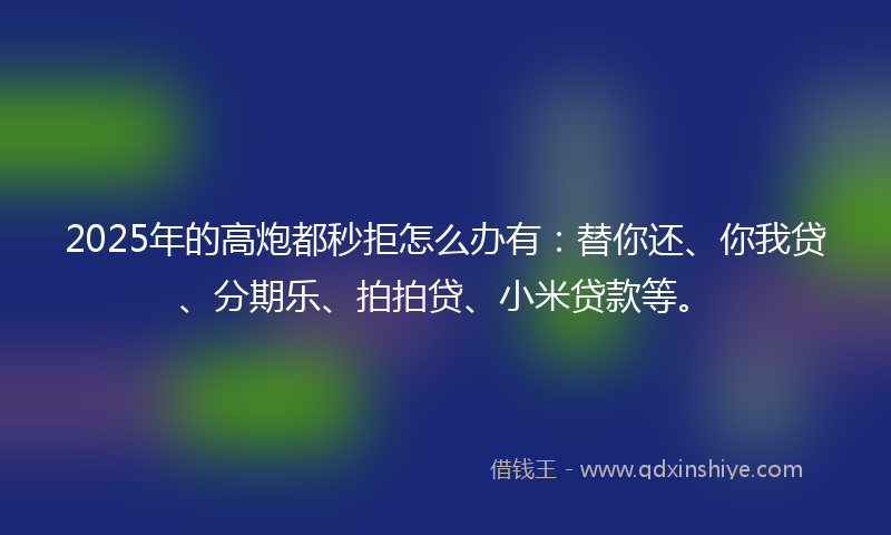 2025年的高炮都秒拒怎么办有：替你还、你我贷、分期乐、拍拍贷、小米贷款等。