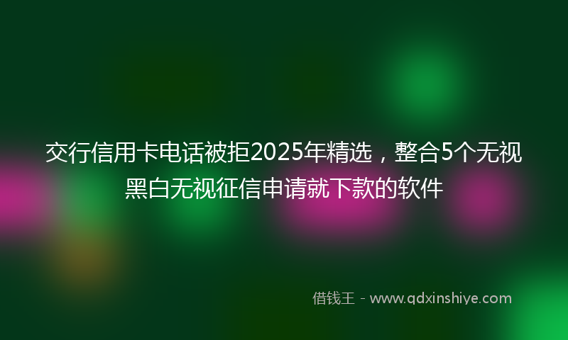 交行信用卡电话被拒2025年精选，整合5个无视黑白无视征信申请就下款的软件