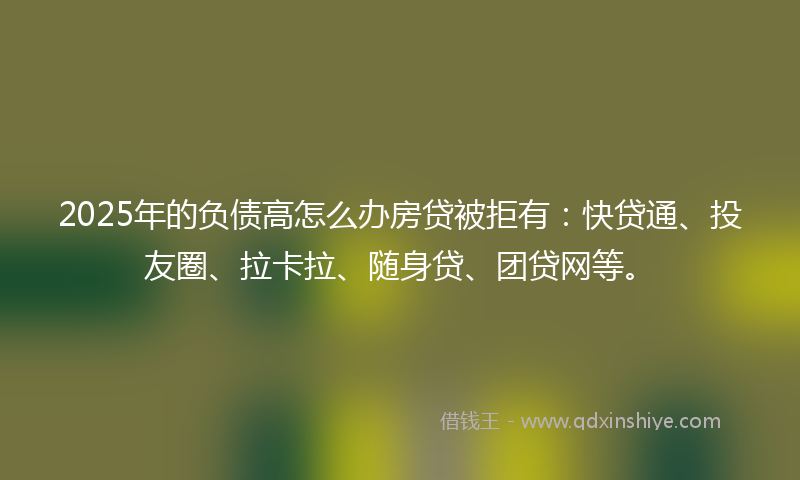 2025年的负债高怎么办房贷被拒有：快贷通、投友圈、拉卡拉、随身贷、团贷网等。