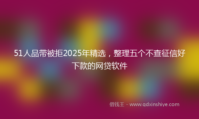 51人品带被拒2025年精选，整理五个不查征信好下款的网贷软件