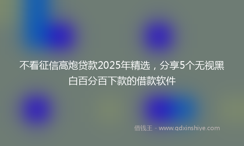 不看征信高炮贷款2025年精选，分享5个无视黑白百分百下款的借款软件