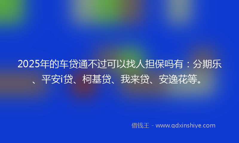 2025年的车贷通不过可以找人担保吗有：分期乐、平安i贷、柯基贷、我来贷、安逸花等。