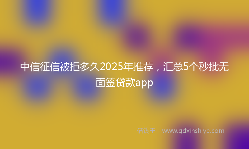中信征信被拒多久2025年推荐，汇总5个秒批无面签贷款app