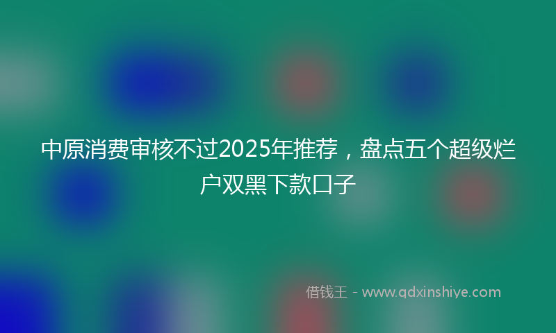 中原消费审核不过2025年推荐，盘点五个超级烂户双黑下款口子