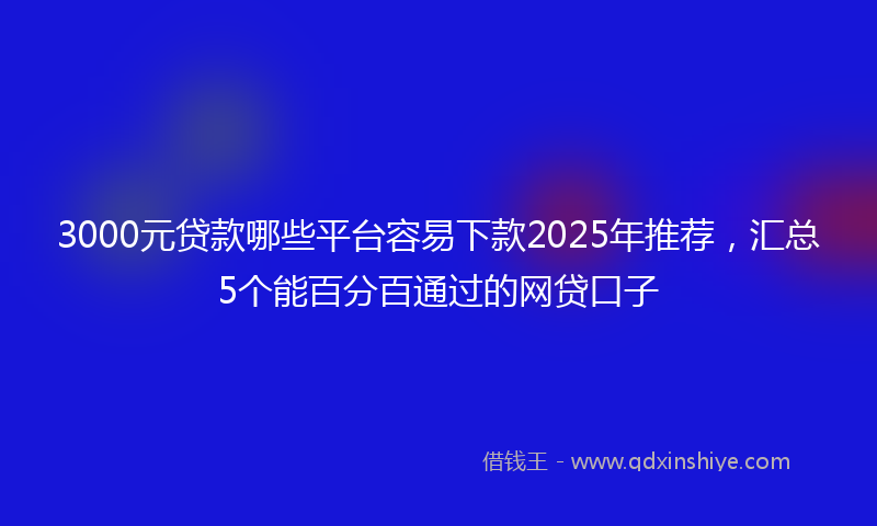3000元贷款哪些平台容易下款2025年推荐，汇总5个能百分百通过的网贷口子
