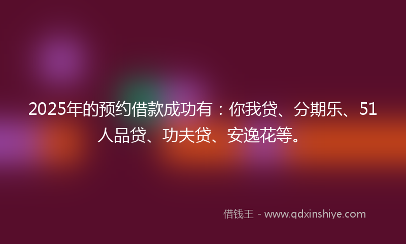 2025年的预约借款成功有：你我贷、分期乐、51人品贷、功夫贷、安逸花等。