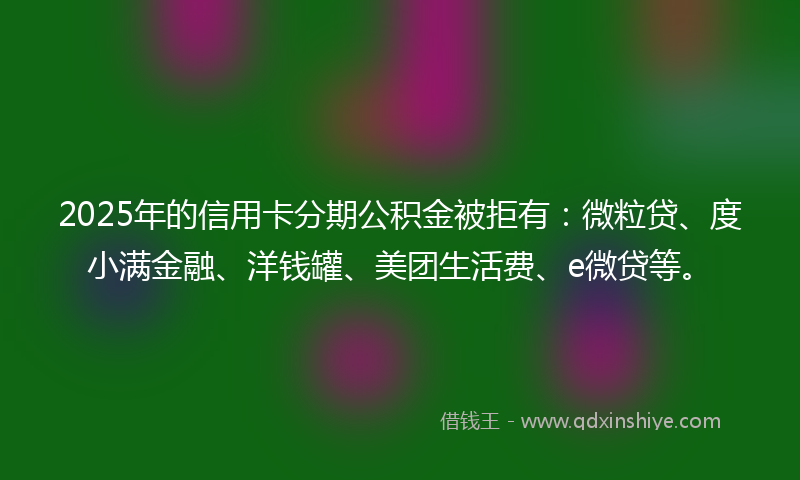2025年的信用卡分期公积金被拒有：微粒贷、度小满金融、洋钱罐、美团生活费、e微贷等。