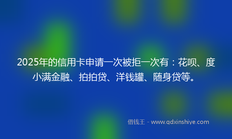 2025年的信用卡申请一次被拒一次有：花呗、度小满金融、拍拍贷、洋钱罐、随身贷等。