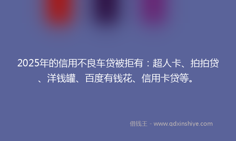 2025年的信用不良车贷被拒有：超人卡、拍拍贷、洋钱罐、百度有钱花、信用卡贷等。