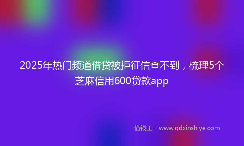 2025年热门频道借贷被拒征信查不到，梳理5个芝麻信用600贷款app