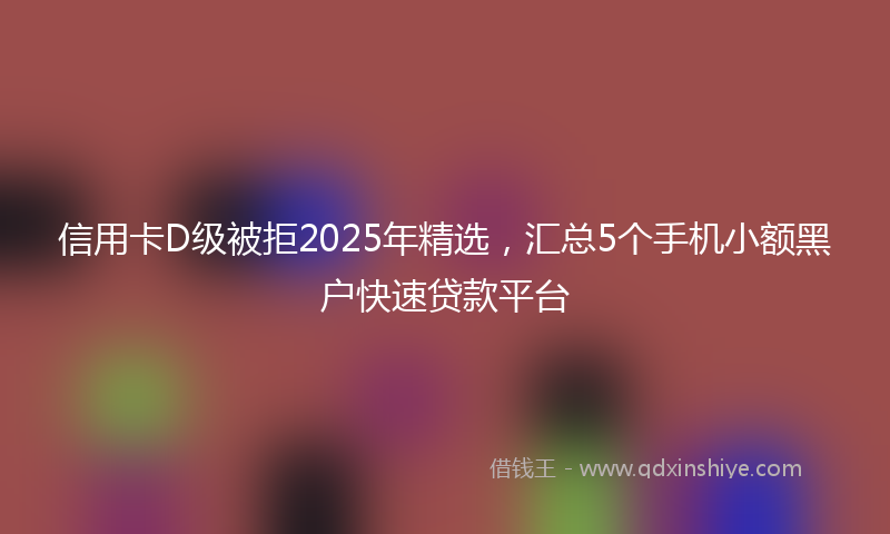 信用卡D级被拒2025年精选，汇总5个手机小额黑户快速贷款平台