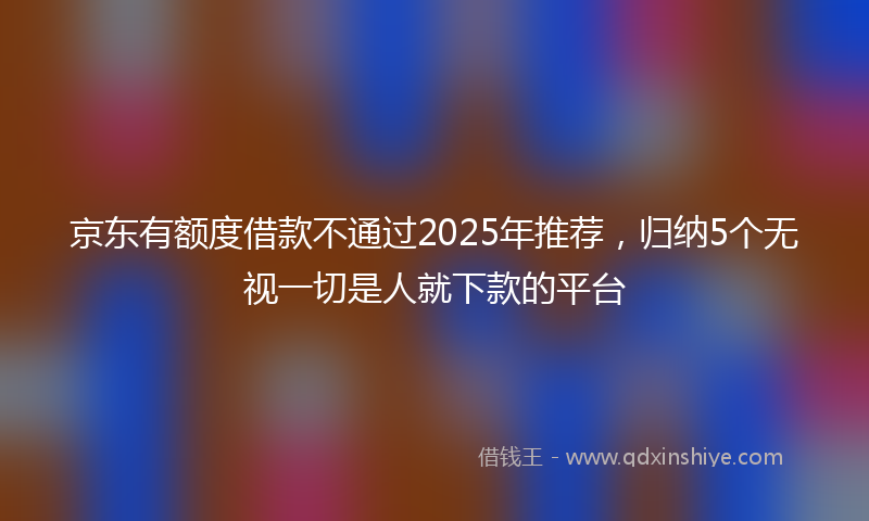 京东有额度借款不通过2025年推荐，归纳5个无视一切是人就下款的平台